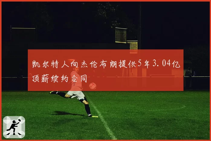 凯尔特人向杰伦布朗提供5年3.04亿顶薪续约合同