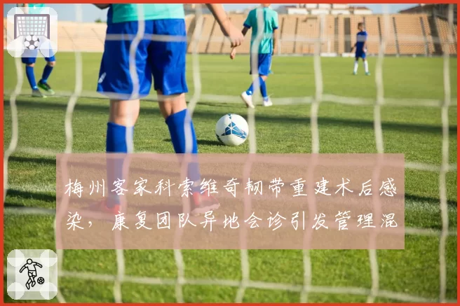 梅州客家科索维奇韧带重建术后感染,康复团队异地会诊引发管理混乱