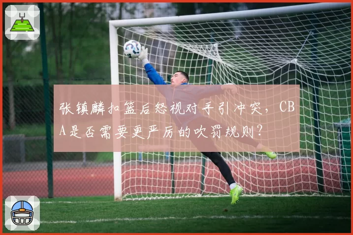 张镇麟扣篮后怒视对手引冲突，CBA是否需要更严厉的吹罚规则？