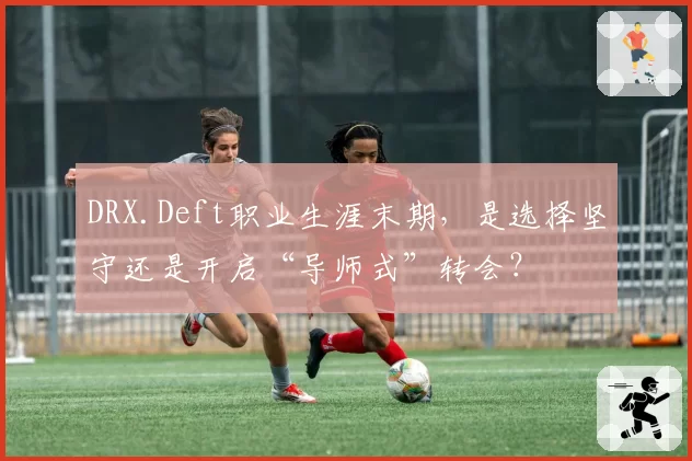 DRX.Deft职业生涯末期，是选择坚守还是开启“导师式”转会？