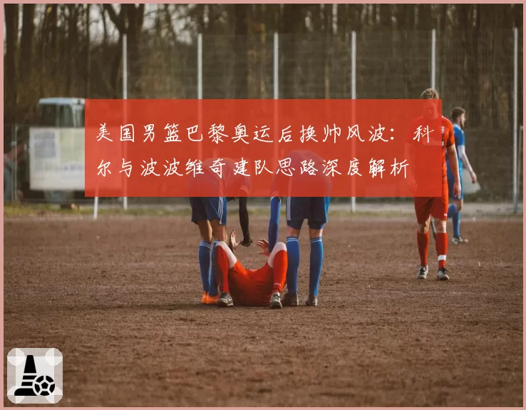 美国男篮巴黎奥运后换帅风波:科尔与波波维奇建队思路深度解析