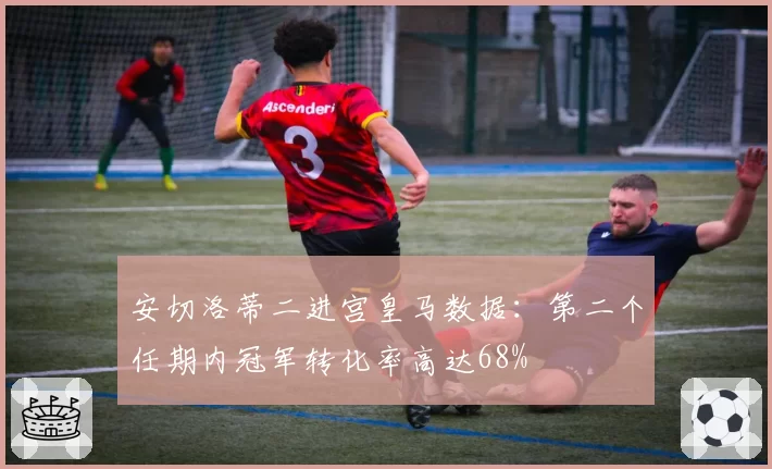 安切洛蒂二进宫皇马数据:第二个任期内冠军转化率高达68%