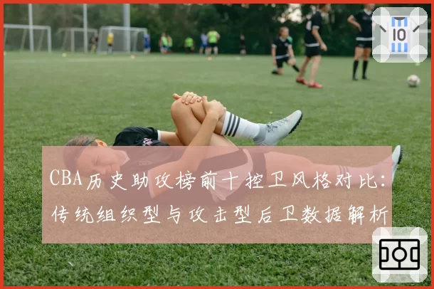 CBA历史助攻榜前十控卫风格对比:传统组织型与攻击型后卫数据解析