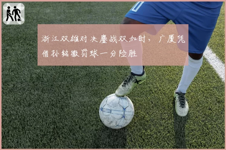 浙江双雄对决鏖战双加时，广厦凭借孙铭徽罚球一分险胜