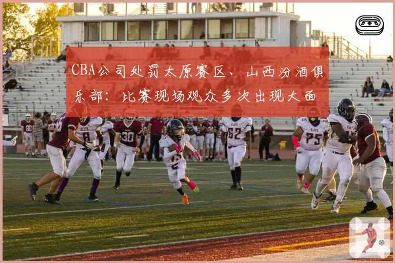 CBA公司处罚太原赛区、山西汾酒俱乐部:比赛现场观众多次出现大面积喊“黑哨”及谩骂裁判员情况
