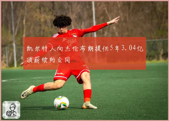 凯尔特人向杰伦布朗提供5年3.04亿顶薪续约合同
