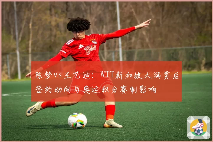 陈梦vs王艺迪：WTT新加坡大满贯后签约动向与奥运积分赛制影响