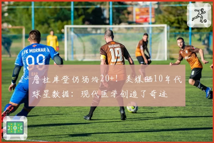 詹杜库登仍场均20+！美媒晒10年代球星数据：现代医学创造了奇迹