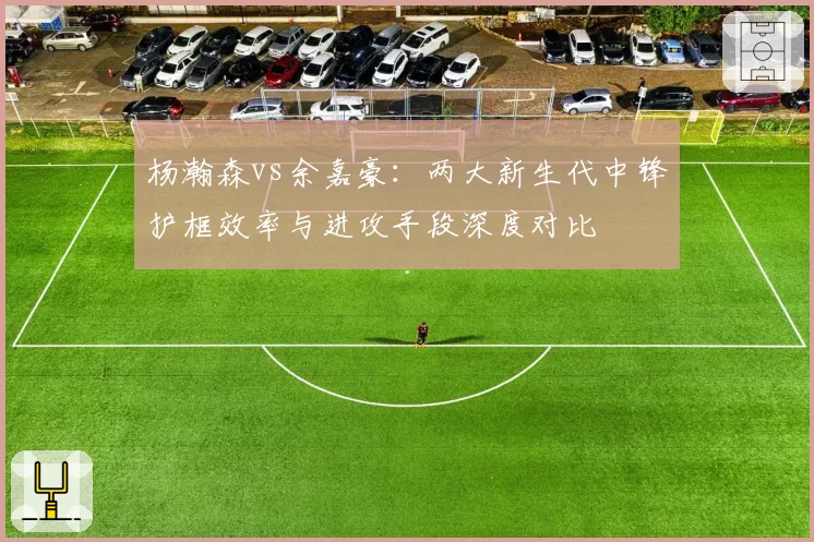 杨瀚森vs余嘉豪：两大新生代中锋护框效率与进攻手段深度对比