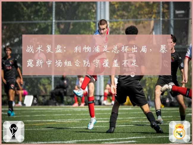 战术复盘：利物浦足总杯出局，暴露新中场组合防守覆盖不足