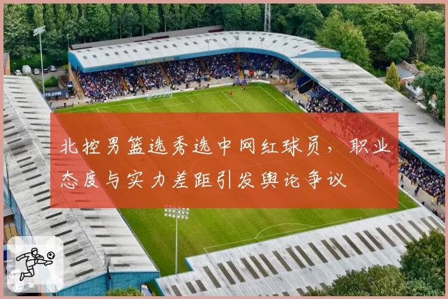 北控男篮选秀选中网红球员，职业态度与实力差距引发舆论争议
