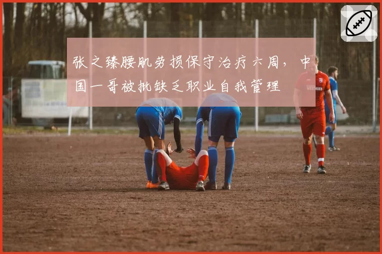张之臻腰肌劳损保守治疗六周,中国一哥被批缺乏职业自我管理