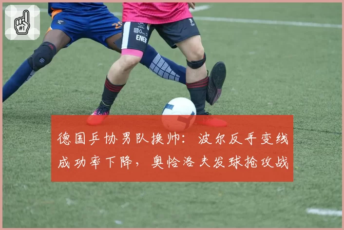 德国乒协男队换帅：波尔反手变线成功率下降，奥恰洛夫发球抢攻战术调整