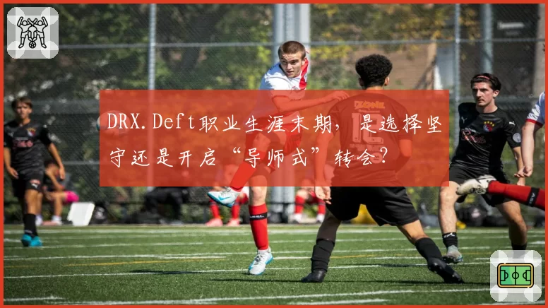 DRX.Deft职业生涯末期，是选择坚守还是开启“导师式”转会？