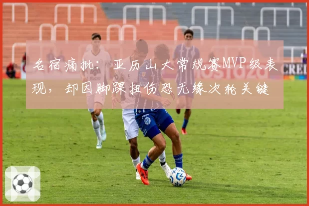 名宿痛批：亚历山大常规赛MVP级表现，却因脚踝扭伤恐无缘次轮关键战