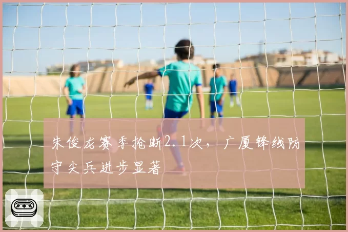 朱俊龙赛季抢断2.1次，广厦锋线防守尖兵进步显著