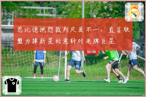 恩比德抱怨裁判尺度不一，直言联盟为捧新星刻意针对老牌巨星