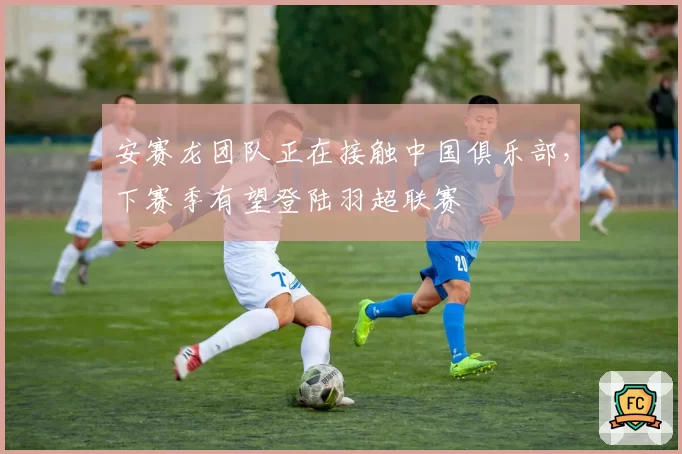 安赛龙团队正在接触中国俱乐部，下赛季有望登陆羽超联赛