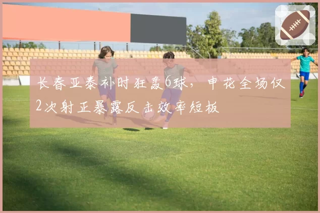 长春亚泰补时狂轰6球,申花全场仅2次射正暴露反击效率短板