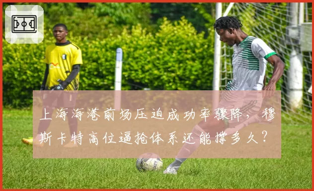 上海海港前场压迫成功率骤降,穆斯卡特高位逼抢体系还能撑多久?