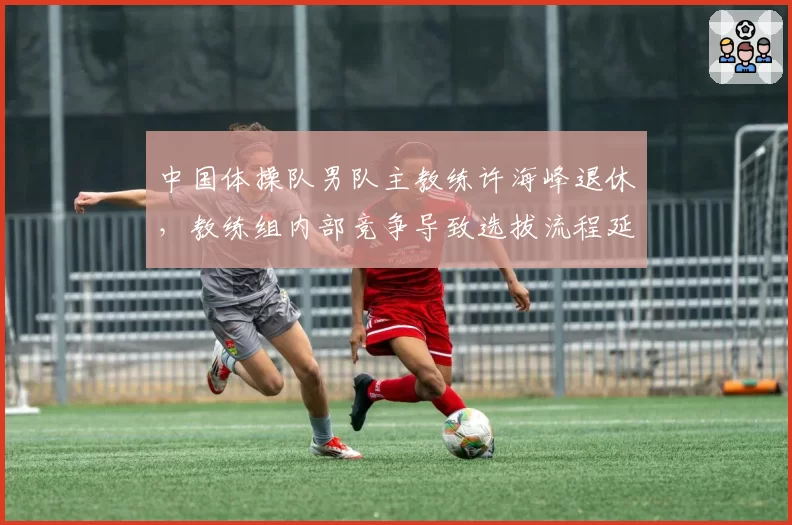 中国体操队男队主教练许海峰退休，教练组内部竞争导致选拔流程延迟