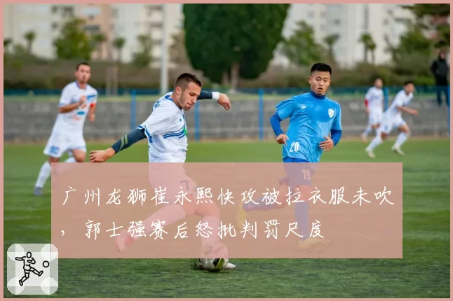 广州龙狮崔永熙快攻被拉衣服未吹,郭士强赛后怒批判罚尺度