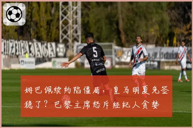 姆巴佩续约陷僵局,皇马明夏免签稳了?巴黎主席怒斥经纪人贪婪