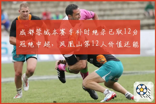成都蓉城本赛季补时绝杀已取12分冠绝中超,凤凰山第12人价值还能续写多久?
