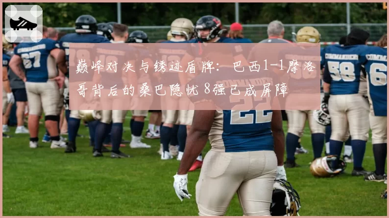巅峰对决与锈迹盾牌:巴西1-1摩洛哥背后的桑巴隐忧 8强已成屏障