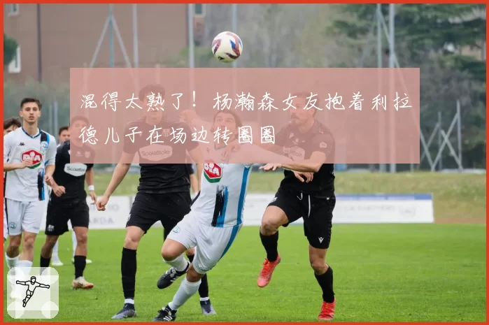 混得太熟了!杨瀚森女友抱着利拉德儿子在场边转圈圈