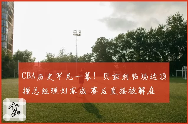 CBA历史罕见一幕！贝兹利临场边顶撞总经理刘家成 赛后直接被解雇