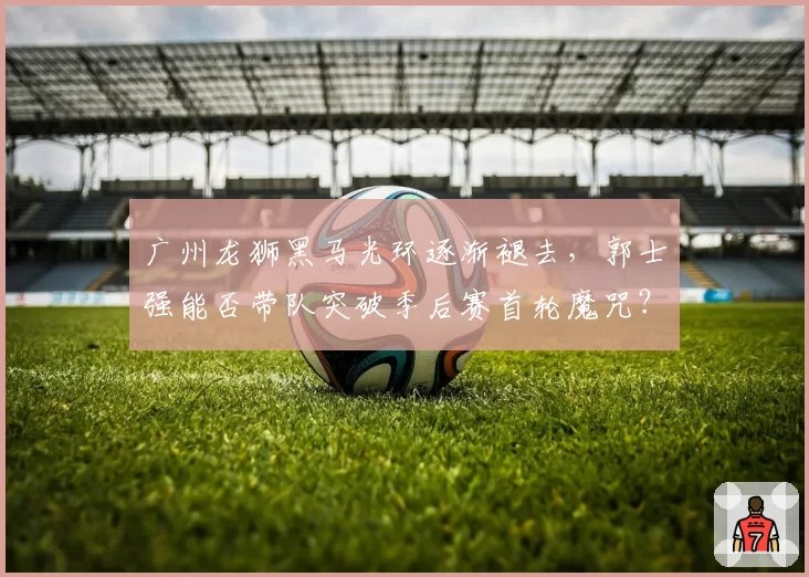 广州龙狮黑马光环逐渐褪去,郭士强能否带队突破季后赛首轮魔咒?