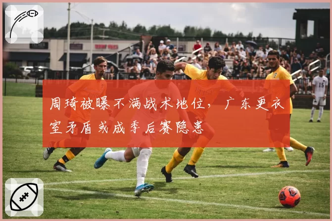 周琦被曝不满战术地位,广东更衣室矛盾或成季后赛隐患