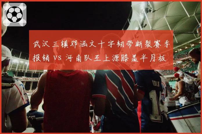 武汉三镇邓涵文十字韧带断裂赛季报销 vs 河南队王上源膝盖半月板轻伤两周可愈，伤病严重程度截然不同