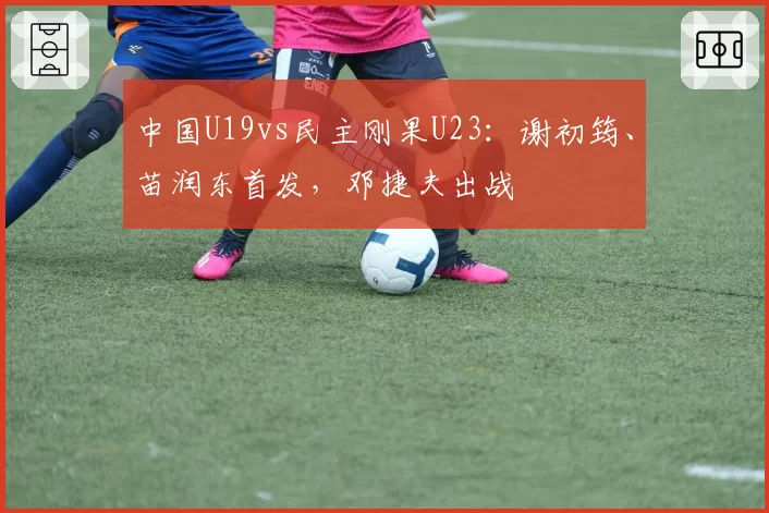 中国U19vs民主刚果U23：谢初筠、苗润东首发，邓捷夫出战