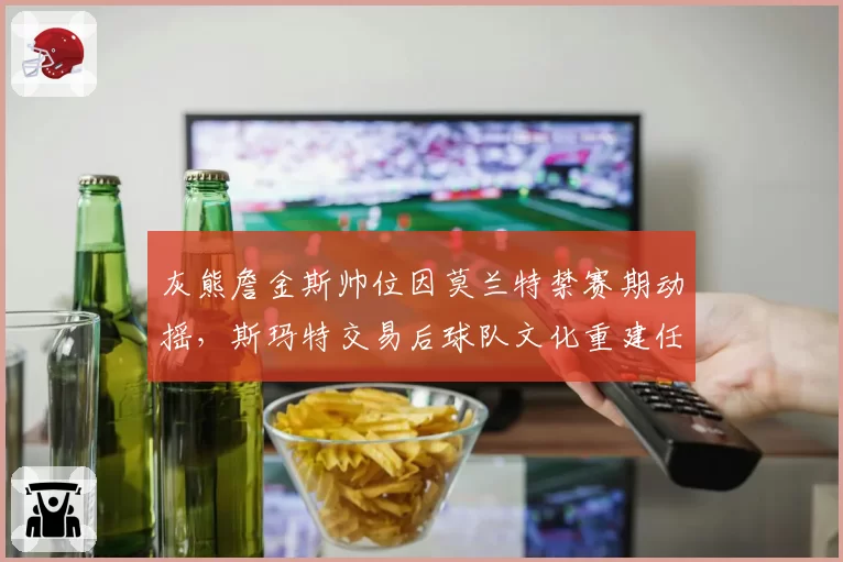 灰熊詹金斯帅位因莫兰特禁赛期动摇,斯玛特交易后球队文化重建任重道远