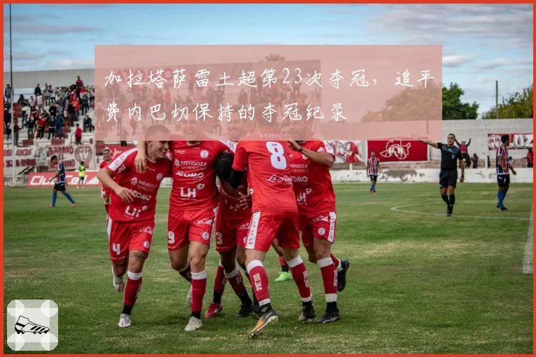 加拉塔萨雷土超第23次夺冠,追平费内巴切保持的夺冠纪录