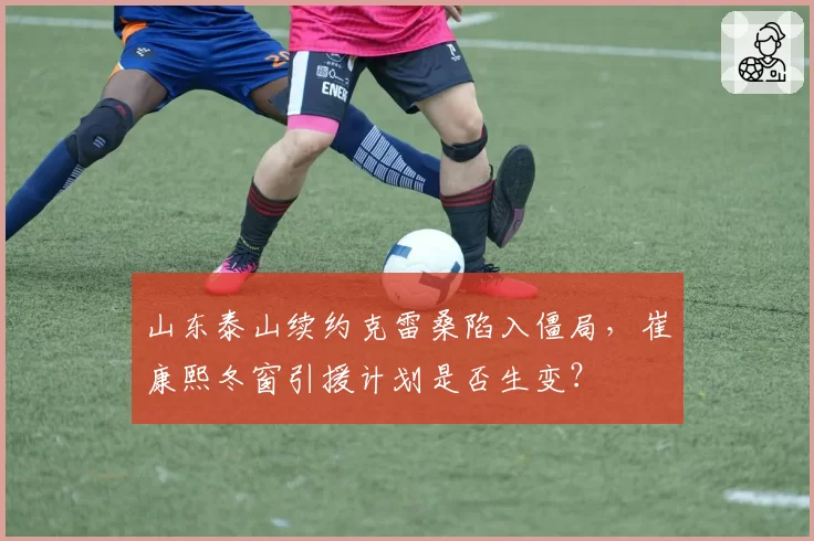 山东泰山续约克雷桑陷入僵局，崔康熙冬窗引援计划是否生变？