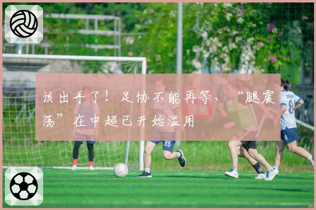 该出手了！足协不能再等，“腿震荡”在中超已开始滥用