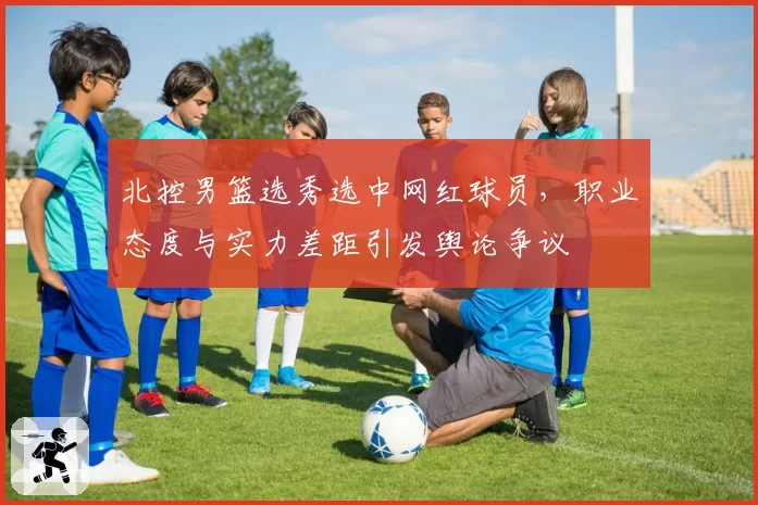北控男篮选秀选中网红球员,职业态度与实力差距引发舆论争议