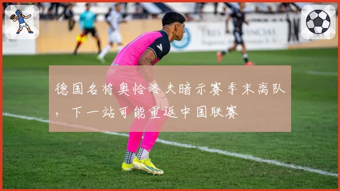 德国名将奥恰洛夫暗示赛季末离队,下一站可能重返中国联赛