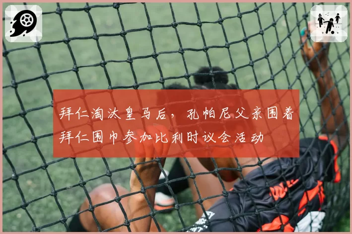 拜仁淘汰皇马后，孔帕尼父亲围着拜仁围巾参加比利时议会活动