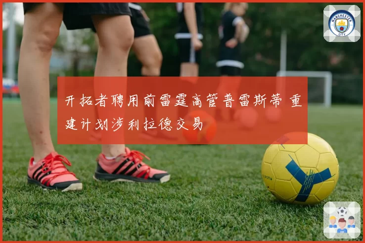 开拓者聘用前雷霆高管普雷斯蒂 重建计划涉利拉德交易