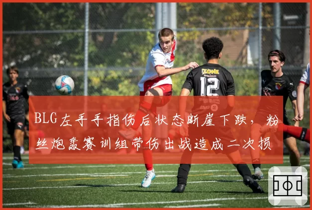 BLG左手手指伤后状态断崖下跌,粉丝炮轰赛训组带伤出战造成二次损伤