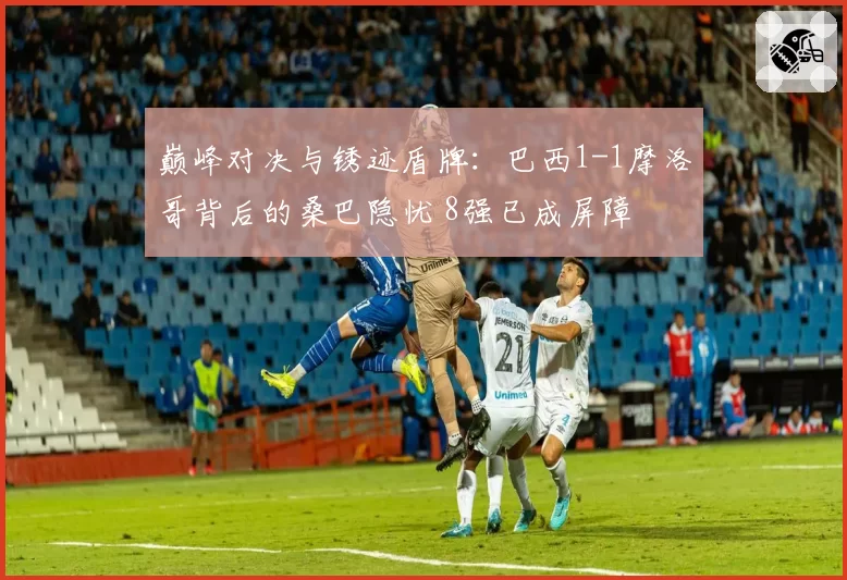 巅峰对决与锈迹盾牌:巴西1-1摩洛哥背后的桑巴隐忧 8强已成屏障