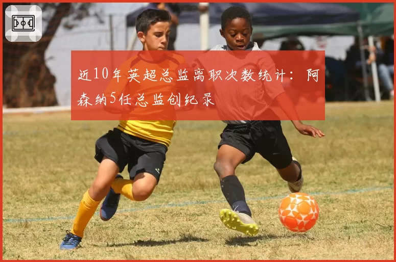 近10年英超总监离职次数统计：阿森纳5任总监创纪录