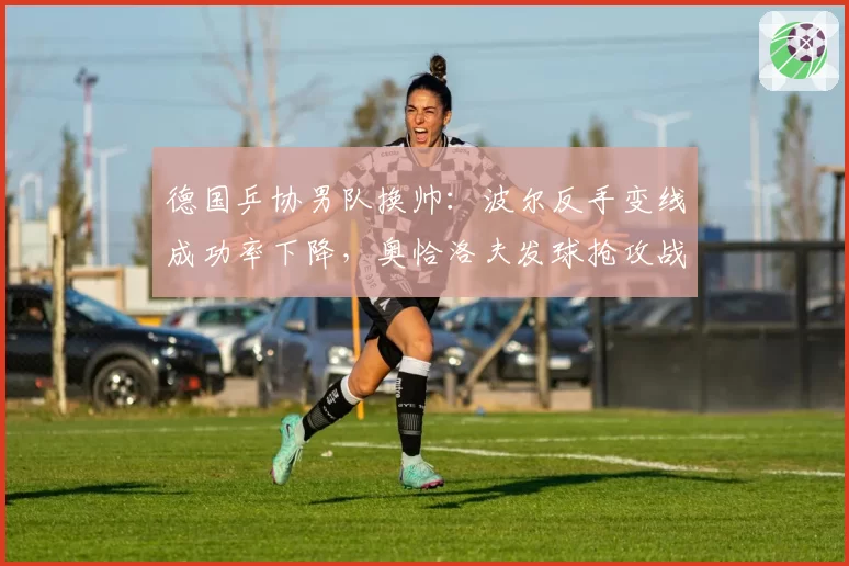 德国乒协男队换帅:波尔反手变线成功率下降,奥恰洛夫发球抢攻战术调整