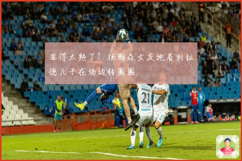 混得太熟了!杨瀚森女友抱着利拉德儿子在场边转圈圈