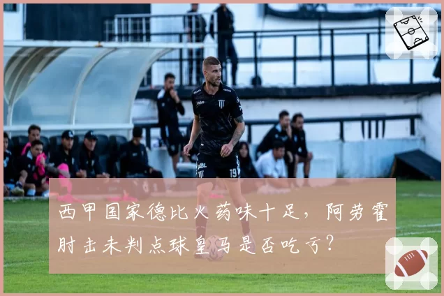 西甲国家德比火药味十足,阿劳霍肘击未判点球皇马是否吃亏?