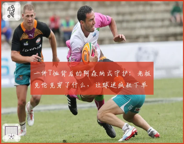 一件T恤背后的阿森纳式守护：老板克伦克穿了什么，让球迷疯狂下单？